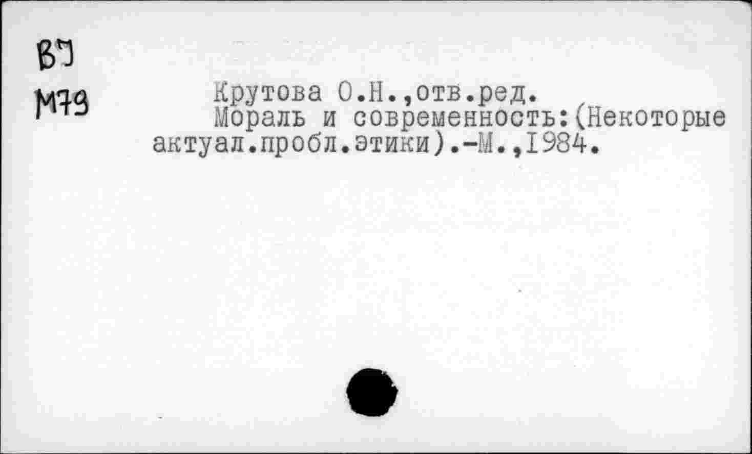 ﻿Крутова О.Н.,отв.ред.
Мораль и современность:(Некоторые актуал.пробл.этики).-М.,1984.